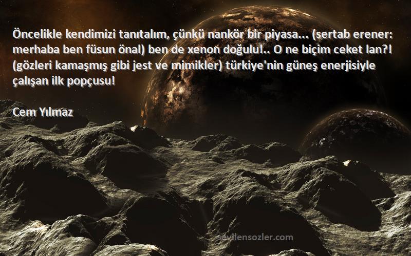 Cem Yılmaz Sözleri 
Öncelikle kendimizi tanıtalım, çünkü nankör bir piyasa... (sertab erener: merhaba ben füsun önal) ben de xenon doğulu!.. O ne biçim ceket lan?! (gözleri kamaşmış gibi jest ve mimikler) türkiye'nin güneş enerjisiyle çalışan ilk popçusu!