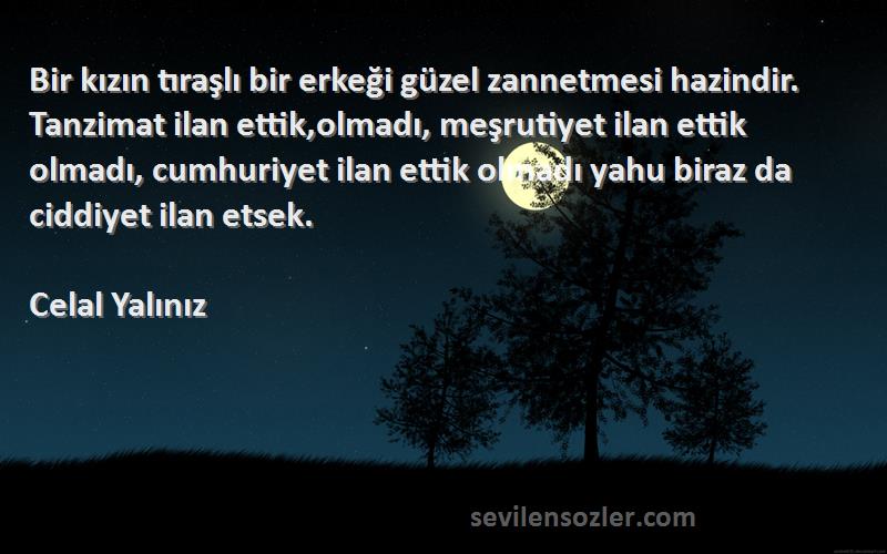 Celal Yalınız Sözleri 
Bir kızın tıraşlı bir erkeği güzel zannetmesi hazindir. Tanzimat ilan ettik,olmadı, meşrutiyet ilan ettik olmadı, cumhuriyet ilan ettik olmadı yahu biraz da ciddiyet ilan etsek.