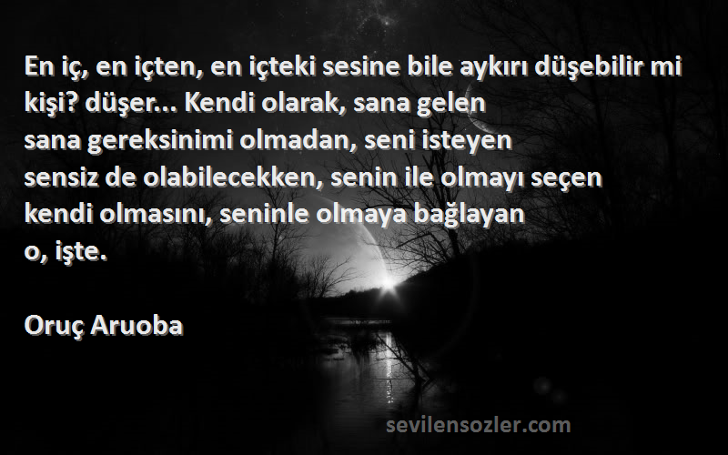 Oruç Aruoba Sözleri 
En iç, en içten, en içteki sesine bile aykırı düşebilir mi kişi? düşer... Kendi olarak, sana gelen
sana gereksinimi olmadan, seni isteyen
sensiz de olabilecekken, senin ile olmayı seçen
kendi olmasını, seninle olmaya bağlayan
o, işte.