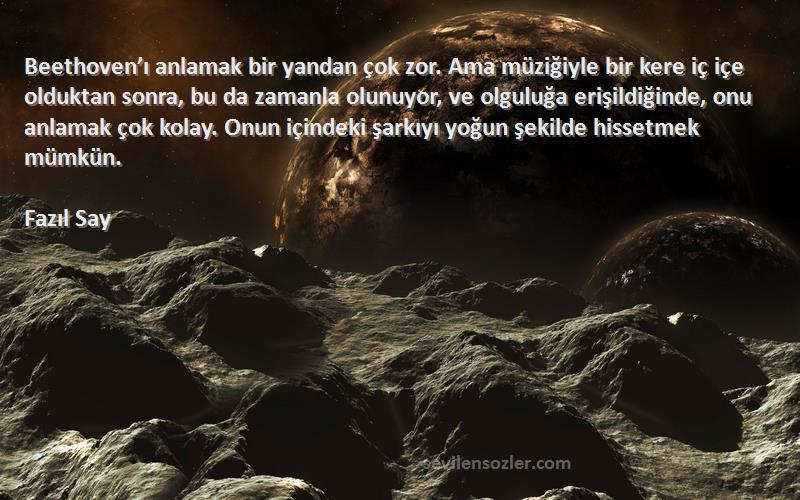 Fazıl Say Sözleri 
Beethoven’ı anlamak bir yandan çok zor. Ama müziğiyle bir kere iç içe olduktan sonra, bu da zamanla olunuyor, ve olguluğa erişildiğinde, onu anlamak çok kolay. Onun içindeki şarkıyı yoğun şekilde hissetmek mümkün.