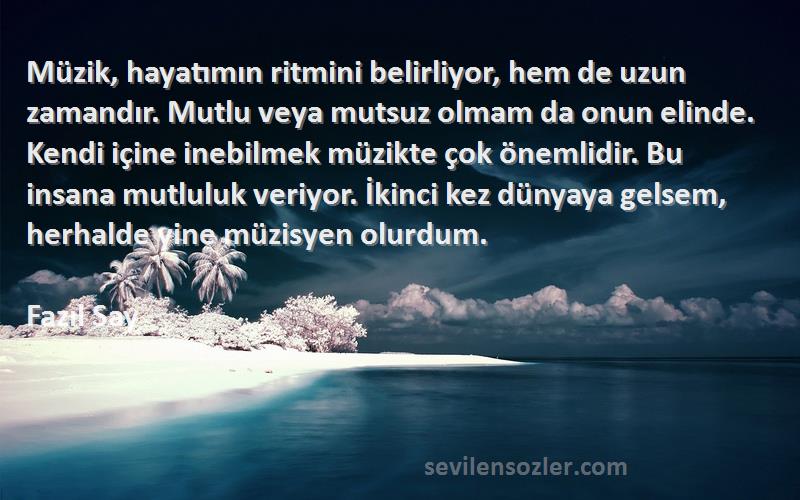 Fazıl Say Sözleri 
Müzik, hayatımın ritmini belirliyor, hem de uzun zamandır. Mutlu veya mutsuz olmam da onun elinde. Kendi içine inebilmek müzikte çok önemlidir. Bu insana mutluluk veriyor. İkinci kez dünyaya gelsem, herhalde yine müzisyen olurdum.