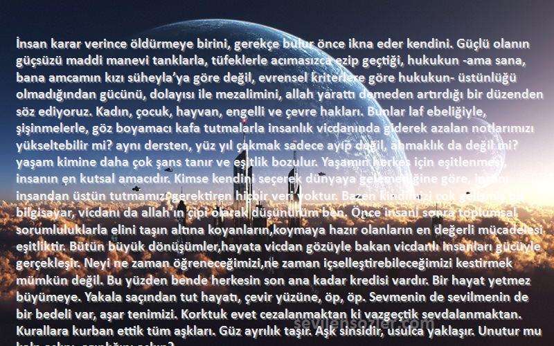 Sezen Aksu Sözleri 
İnsan karar verince öldürmeye birini, gerekçe bulur önce ikna eder kendini. Güçlü olanın güçsüzü maddi manevi tanklarla, tüfeklerle acımasızca ezip geçtiği, hukukun -ama sana, bana amcamın kızı süheyla’ya göre değil, evrensel kriterlere göre hukukun- üstünlüğü olmadığından gücünü, dolayısı ile mezalimini, allah yarattı demeden artırdığı bir düzenden söz ediyoruz. Kadın, çocuk, hayvan, engelli ve çevre hakları. Bunlar laf ebeliğiyle, şişinmelerle, göz boyamacı kafa tutmalarla insanlık vicdanında giderek azalan notlarımızı yükseltebilir mi? aynı dersten, yüz yıl çakmak sadece ayıp değil, ahmaklık da değil mi?
yaşam kimine daha çok şans tanır ve eşitlik bozulur. Yaşamın herkes için eşitlenmesi, insanın en kutsal amacıdır. Kimse kendini seçerek dünyaya gelemediğine göre, insanı insandan üstün tutmamızı gerektiren hiçbir veri yoktur. Bazen kindimizi çok gelişmiş bir bilgisayar, vicdanı da allah'ın çipi olarak düşünürüm ben. Önce insani sonra toplumsal sorumluluklarla elini taşın altına koyanların,koymaya hazır olanların en değerli mücadelesi eşitliktir. Bütün büyük dönüşümler,hayata vicdan gözüyle bakan vicdanlı insanları gücüyle gerçekleşir. Neyi ne zaman öğreneceğimizi,ne zaman içselleştirebileceğimizi kestirmek mümkün değil. Bu yüzden bende herkesin son ana kadar kredisi vardır. Bir hayat yetmez büyümeye. Yakala saçından tut hayatı, çevir yüzüne, öp, öp. Sevmenin de sevilmenin de bir bedeli var, aşar tenimizi. Korktuk evet cezalanmaktan ki vazgeçtik sevdalanmaktan. Kurallara kurban ettik tüm aşkları. Güz ayrılık taşır. Aşk sinsidir, usulca yaklaşır. Unutur mu kalp aslını, azınlığını aşkın?
sen aklı, ben ise aşkı seçtim. Tesellisi çok zor sözün. Kendini seçemiyorsun, bırakıp kaçamıyorsun. Yazmadığın bir hikayede, uzun ya da kısa vadede az biraz keşfediyorsun.