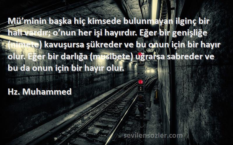 Hz. Muhammed Sözleri 
Mü’minin başka hiç kimsede bulunmayan ilginç bir hali vardır; o’nun her işi hayırdır. Eğer bir genişliğe (nimete) kavuşursa şükreder ve bu onun için bir hayır olur. Eğer bir darlığa (musibete) uğrarsa sabreder ve bu da onun için bir hayır olur.