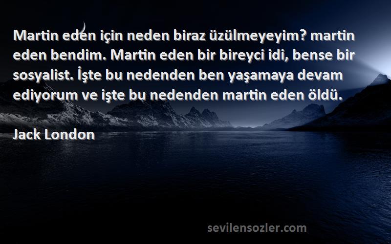 Jack London Sözleri 
Martin eden için neden biraz üzülmeyeyim? martin eden bendim. Martin eden bir bireyci idi, bense bir sosyalist. İşte bu nedenden ben yaşamaya devam ediyorum ve işte bu nedenden martin eden öldü.