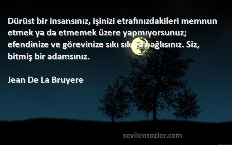 Jean De La Bruyere Sözleri 
Dürüst bir insansınız, işinizi etrafınızdakileri memnun etmek ya da etmemek üzere yapmıyorsunuz; efendinize ve görevinize sıkı sıkıya bağlısınız. Siz, bitmiş bir adamsınız.