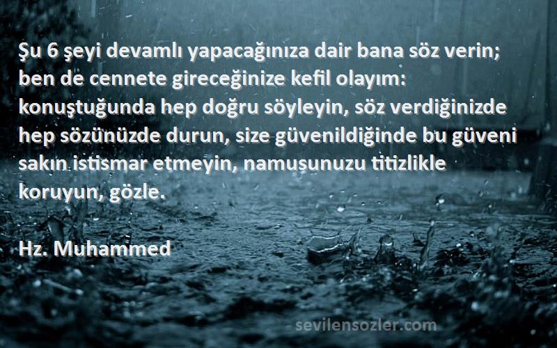 Hz. Muhammed Sözleri 
Şu 6 şeyi devamlı yapacağınıza dair bana söz verin; ben de cennete gireceğinize kefil olayım: konuştuğunda hep doğru söyleyin, söz verdiğinizde hep sözünüzde durun, size güvenildiğinde bu güveni sakın istismar etmeyin, namusunuzu titizlikle koruyun, gözle.