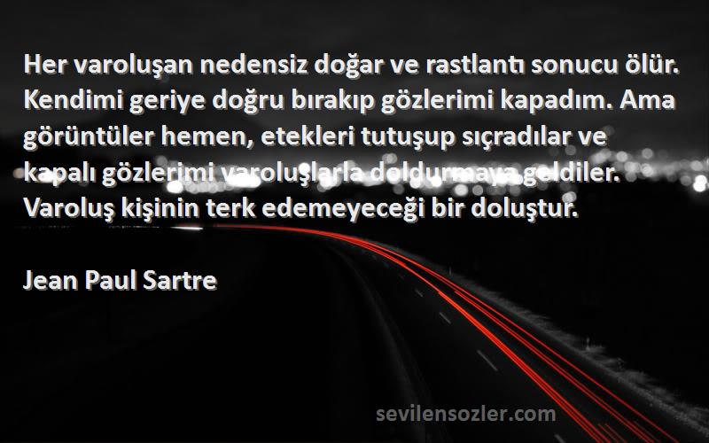 Jean Paul Sartre Sözleri 
Her varoluşan nedensiz doğar ve rastlantı sonucu ölür. Kendimi geriye doğru bırakıp gözlerimi kapadım. Ama görüntüler hemen, etekleri tutuşup sıçradılar ve kapalı gözlerimi varoluşlarla doldurmaya geldiler. Varoluş kişinin terk edemeyeceği bir doluştur.