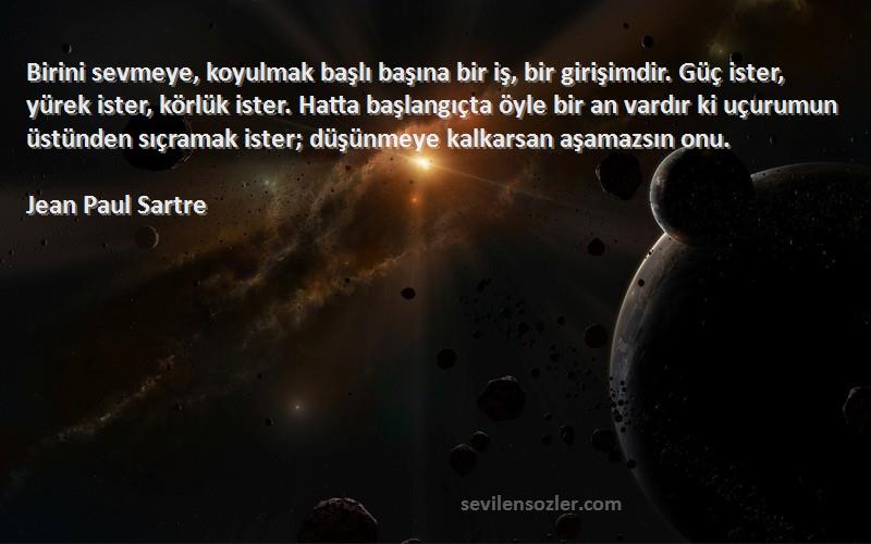 Jean Paul Sartre Sözleri 
Birini sevmeye, koyulmak başlı başına bir iş, bir girişimdir. Güç ister, yürek ister, körlük ister. Hatta başlangıçta öyle bir an vardır ki uçurumun üstünden sıçramak ister; düşünmeye kalkarsan aşamazsın onu.