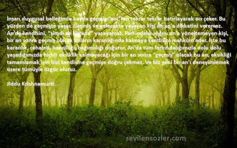 Jiddu Krishnamurti Sözleri 
İnsan duygusal belleğinde kayda geçmiş “anı”ları tekrar tekrar hatırlayarak acı çeker. Bu yüzden de geçmişte yaşar. Geçmiş ve gelecekte yaşayan kişi de an’a dikkatini veremez. An’da kendisini, “şimdi ve burada” yaşayamaz. Farkındalık ışığını an’a yöneltemeyen kişi, bir an sonra geçmiş olacak anların karanlığında kalmaya kendisini mahkûm eder. İşte bu karanlık, cehaleti, bencilliği, bağımlılığı doğurur. An’da tüm farkındalığımızla dolu dolu yaşadığımızda hiçbir eksiklik kalmayacağı için bir an sonra “geçmiş” olacak bu an, eksikliği tamamlamak için bizi kendisine geçmişe doğru çekmez. Ve biz yeni bir an’ı deneyimlemek üzere tümüyle özgür oluruz.