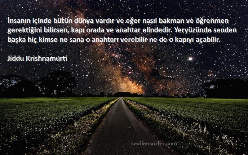 Jiddu Krishnamurti Sözleri 
İnsanın içinde bütün dünya vardır ve eğer nasıl bakman ve öğrenmen gerektiğini bilirsen, kapı orada ve anahtar elindedir. Yeryüzünde senden başka hiç kimse ne sana o anahtarı verebilir ne de o kapıyı açabilir.