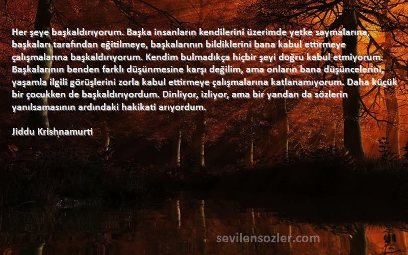 Jiddu Krishnamurti Sözleri 
Her şeye başkaldırıyorum. Başka insanların kendilerini üzerimde yetke saymalarına, başkaları tarafından eğitilmeye, başkalarının bildiklerini bana kabul ettirmeye çalışmalarına başkaldırıyorum. Kendim bulmadıkça hiçbir şeyi doğru kabul etmiyorum. Başkalarının benden farklı düşünmesine karşı değilim, ama onların bana düşüncelerini, yaşamla ilgili görüşlerini zorla kabul ettirmeye çalışmalarına katlanamıyorum. Daha küçük bir çocukken de başkaldırıyordum. Dinliyor, izliyor, ama bir yandan da sözlerin yanılsamasının ardındaki hakikati arıyordum.