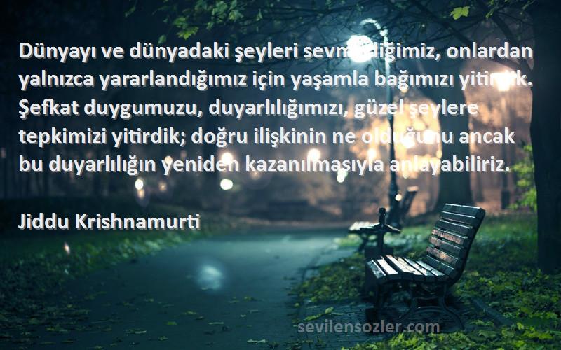 Jiddu Krishnamurti Sözleri 
Dünyayı ve dünyadaki şeyleri sevmediğimiz, onlardan yalnızca yararlandığımız için yaşamla bağımızı yitirdik. Şefkat duygumuzu, duyarlılığımızı, güzel şeylere tepkimizi yitirdik; doğru ilişkinin ne olduğunu ancak bu duyarlılığın yeniden kazanılmasıyla anlayabiliriz.