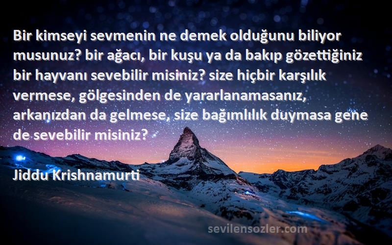 Jiddu Krishnamurti Sözleri 
Bir kimseyi sevmenin ne demek olduğunu biliyor musunuz? bir ağacı, bir kuşu ya da bakıp gözettiğiniz bir hayvanı sevebilir misiniz? size hiçbir karşılık vermese, gölgesinden de yararlanamasanız, arkanızdan da gelmese, size bağımlılık duymasa gene de sevebilir misiniz?