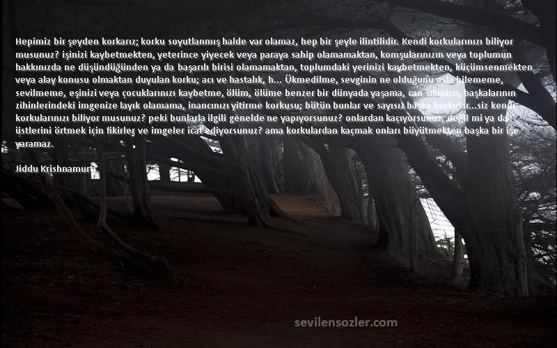 Jiddu Krishnamurti Sözleri 
Hepimiz bir şeyden korkarız; korku soyutlanmış halde var olamaz, hep bir şeyle ilintilidir. Kendi korkularınızı biliyor musunuz? işinizi kaybetmekten, yeterince yiyecek veya paraya sahip olamamaktan, komşularınızın veya toplumun hakkınızda ne düşündüğünden ya da başarılı birisi olamamaktan, toplumdaki yerinizi kaybetmekten, küçümsenmekten veya alay konusu olmaktan duyulan korku; acı ve hastalık, h... Ükmedilme, sevginin ne olduğunu asla bilememe, sevilmeme, eşinizi veya çocuklarınızı kaybetme, ölüm, ölüme benzer bir dünyada yaşama, can sıkıntısı, başkalarının zihinlerindeki imgenize layık olamama, inancınızı yitirme korkusu; bütün bunlar ve sayısız başka korkular…siz kendi korkularınızı biliyor musunuz? peki bunlarla ilgili genelde ne yapıyorsunuz? onlardan kaçıyorsunuz, değil mi ya da üstlerini örtmek için fikirler ve imgeler icat ediyorsunuz? ama korkulardan kaçmak onları büyütmekten başka bir işe yaramaz.