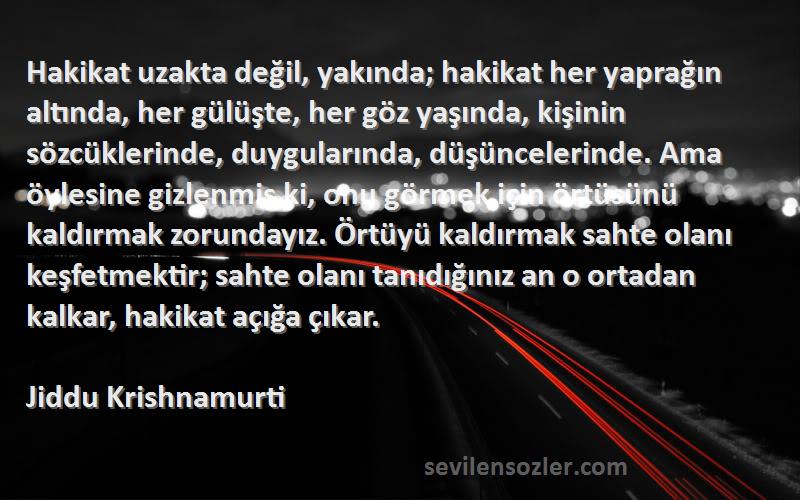 Jiddu Krishnamurti Sözleri 
Hakikat uzakta değil, yakında; hakikat her yaprağın altında, her gülüşte, her göz yaşında, kişinin sözcüklerinde, duygularında, düşüncelerinde. Ama öylesine gizlenmiş ki, onu görmek için örtüsünü kaldırmak zorundayız. Örtüyü kaldırmak sahte olanı keşfetmektir; sahte olanı tanıdığınız an o ortadan kalkar, hakikat açığa çıkar.