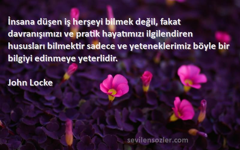 John Locke Sözleri 
İnsana düşen iş herşeyi bilmek değil, fakat davranışımızı ve pratik hayatımızı ilgilendiren hususları bilmektir sadece ve yeteneklerimiz böyle bir bilgiyi edinmeye yeterlidir.