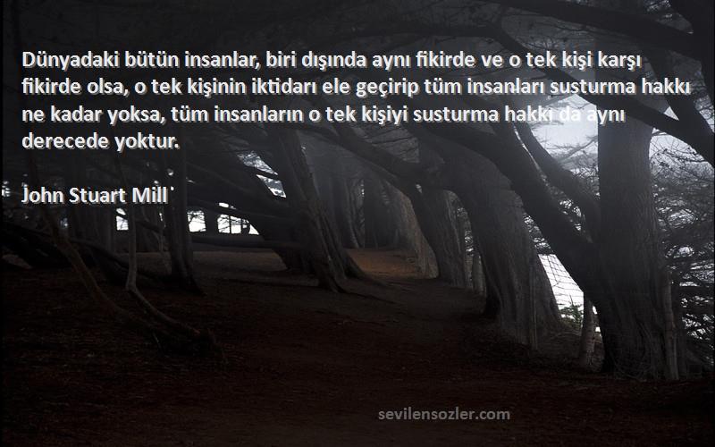 John Stuart Mill Sözleri 
Dünyadaki bütün insanlar, biri dışında aynı fikirde ve o tek kişi karşı fikirde olsa, o tek kişinin iktidarı ele geçirip tüm insanları susturma hakkı ne kadar yoksa, tüm insanların o tek kişiyi susturma hakkı da aynı derecede yoktur.