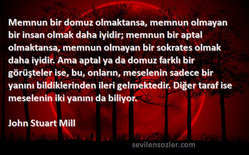 John Stuart Mill Sözleri 
Memnun bir domuz olmaktansa, memnun olmayan bir insan olmak daha iyidir; memnun bir aptal olmaktansa, memnun olmayan bir sokrates olmak daha iyidir. Ama aptal ya da domuz farklı bir görüşteler ise, bu, onların, meselenin sadece bir yanını bildiklerinden ileri gelmektedir. Diğer taraf ise meselenin iki yanını da biliyor.