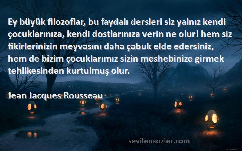 Jean Jacques Rousseau Sözleri 
Ey büyük filozoflar, bu faydalı dersleri siz yalnız kendi çocuklarınıza, kendi dostlarınıza verin ne olur! hem siz fikirlerinizin meyvasını daha çabuk elde edersiniz, hem de bizim çocuklarımız sizin meshebinize girmek tehlikesinden kurtulmuş olur.