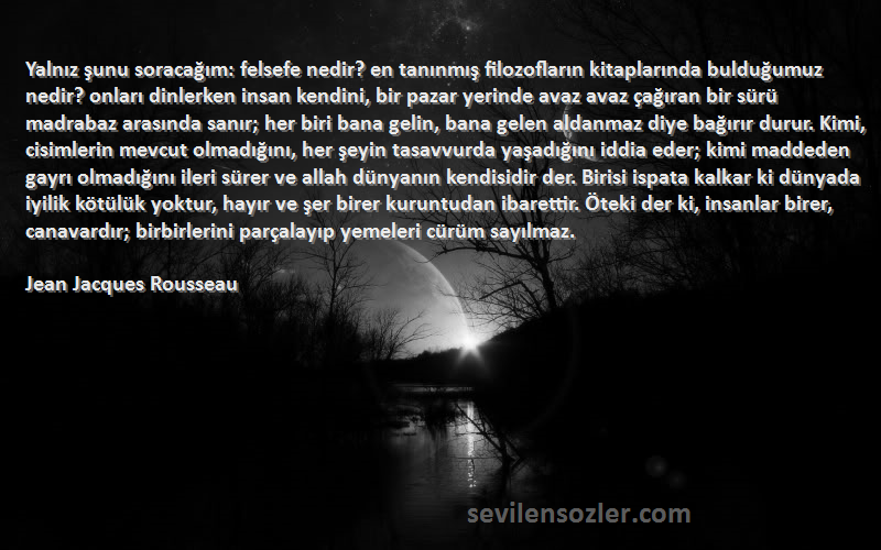 Jean Jacques Rousseau Sözleri 
Yalnız şunu soracağım: felsefe nedir? en tanınmış filozofların kitaplarında bulduğumuz nedir? onları dinlerken insan kendini, bir pazar yerinde avaz avaz çağıran bir sürü madrabaz arasında sanır; her biri bana gelin, bana gelen aldanmaz diye bağırır durur. Kimi, cisimlerin mevcut olmadığını, her şeyin tasavvurda yaşadığını iddia eder; kimi maddeden gayrı olmadığını ileri sürer ve allah dünyanın kendisidir der. Birisi ispata kalkar ki dünyada iyilik kötülük yoktur, hayır ve şer birer kuruntudan ibarettir. Öteki der ki, insanlar birer, canavardır; birbirlerini parçalayıp yemeleri cürüm sayılmaz.