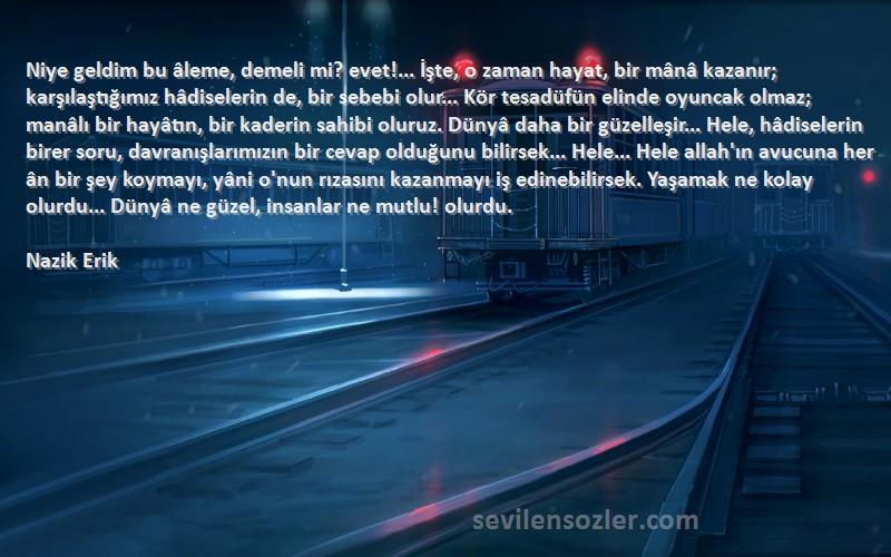 Nazik Erik Sözleri 
Niye geldim bu âleme, demeli mi? evet!... İşte, o zaman hayat, bir mânâ kazanır; karşılaştığımız hâdiselerin de, bir sebebi olur... Kör tesadüfün elinde oyuncak olmaz; manâlı bir hayâtın, bir kaderin sahibi oluruz. Dünyâ daha bir güzelleşir... Hele, hâdiselerin birer soru, davranışlarımızın bir cevap olduğunu bilirsek... Hele... Hele allah'ın avucuna her ân bir şey koymayı, yâni o'nun rızasını kazanmayı iş edinebilirsek. Yaşamak ne kolay olurdu... Dünyâ ne güzel, insanlar ne mutlu! olurdu.