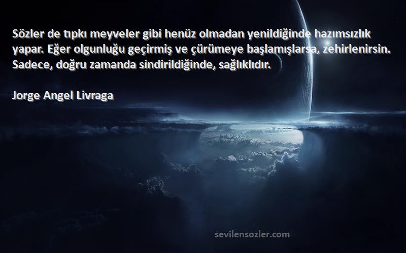 Jorge Angel Livraga Sözleri 
Sözler de tıpkı meyveler gibi henüz olmadan yenildiğinde hazımsızlık yapar. Eğer olgunluğu geçirmiş ve çürümeye başlamışlarsa, zehirlenirsin. Sadece, doğru zamanda sindirildiğinde, sağlıklıdır.