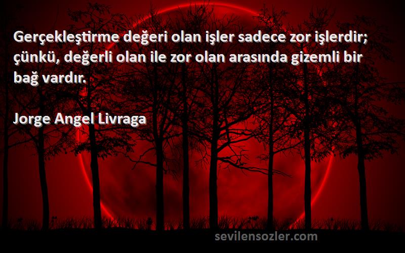 Jorge Angel Livraga Sözleri 
Gerçekleştirme değeri olan işler sadece zor işlerdir; çünkü, değerli olan ile zor olan arasında gizemli bir bağ vardır.