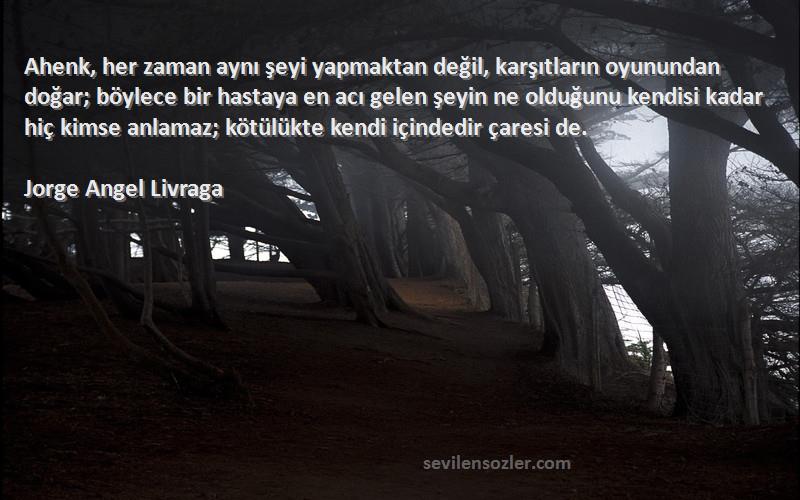 Jorge Angel Livraga Sözleri 
Ahenk, her zaman aynı şeyi yapmaktan değil, karşıtların oyunundan doğar; böylece bir hastaya en acı gelen şeyin ne olduğunu kendisi kadar hiç kimse anlamaz; kötülükte kendi içindedir çaresi de.