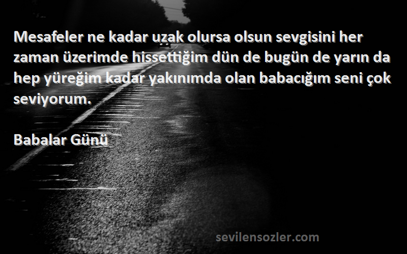 Babalar Günü Sözleri 
Mesafeler ne kadar uzak olursa olsun sevgisini her zaman üzerimde hissettiğim dün de bugün de yarın da hep yüreğim kadar yakınımda olan babacığım seni çok seviyorum.