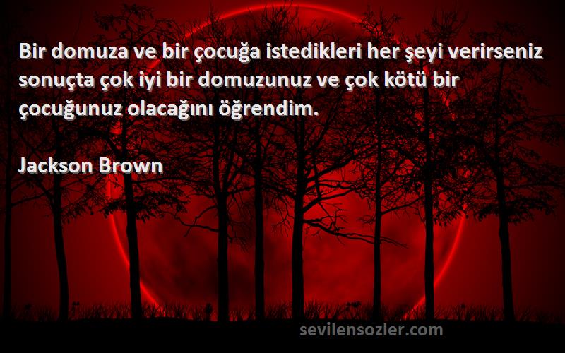 Jackson Brown Sözleri 
Bir domuza ve bir çocuğa istedikleri her şeyi verirseniz sonuçta çok iyi bir domuzunuz ve çok kötü bir çocuğunuz olacağını öğrendim.