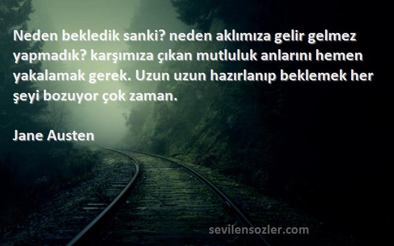 Jane Austen Sözleri 
Neden bekledik sanki? neden aklımıza gelir gelmez yapmadık? karşımıza çıkan mutluluk anlarını hemen yakalamak gerek. Uzun uzun hazırlanıp beklemek her şeyi bozuyor çok zaman.