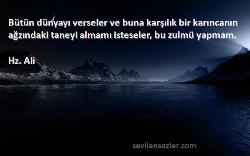 Hz. Ali Sözleri 
Bütün dünyayı verseler ve buna karşılık bir karıncanın ağzındaki taneyi almamı isteseler, bu zulmü yapmam.