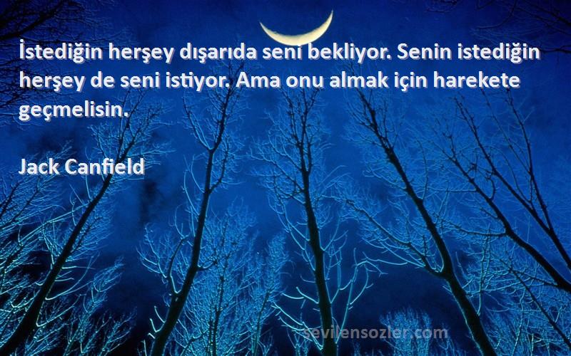 Jack Canfield Sözleri 
İstediğin herşey dışarıda seni bekliyor. Senin istediğin herşey de seni istiyor. Ama onu almak için harekete geçmelisin.