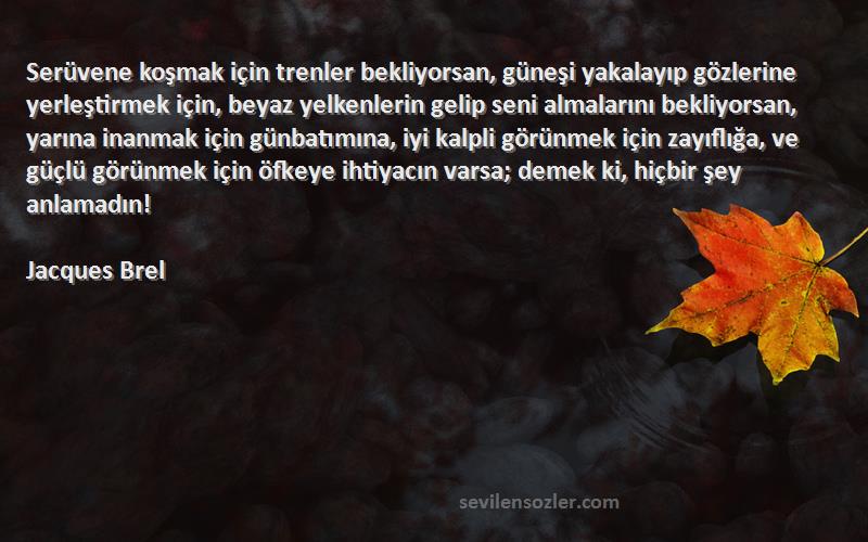 Jacques Brel Sözleri 
Serüvene koşmak için trenler bekliyorsan, güneşi yakalayıp gözlerine yerleştirmek için, beyaz yelkenlerin gelip seni almalarını bekliyorsan, yarına inanmak için günbatımına, iyi kalpli görünmek için zayıflığa, ve güçlü görünmek için öfkeye ihtiyacın varsa; demek ki, hiçbir şey anlamadın!