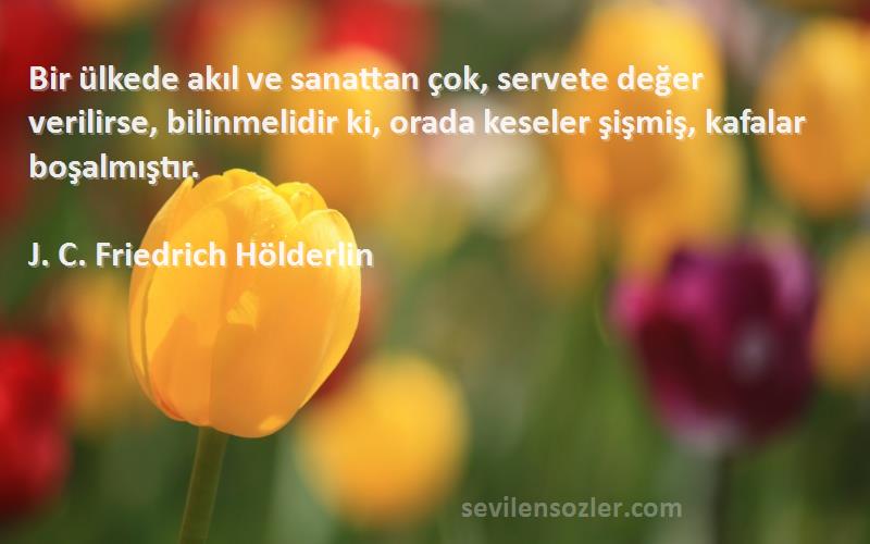 J. C. Friedrich Hölderlin Sözleri 
Bir ülkede akıl ve sanattan çok, servete değer verilirse, bilinmelidir ki, orada keseler şişmiş, kafalar boşalmıştır.