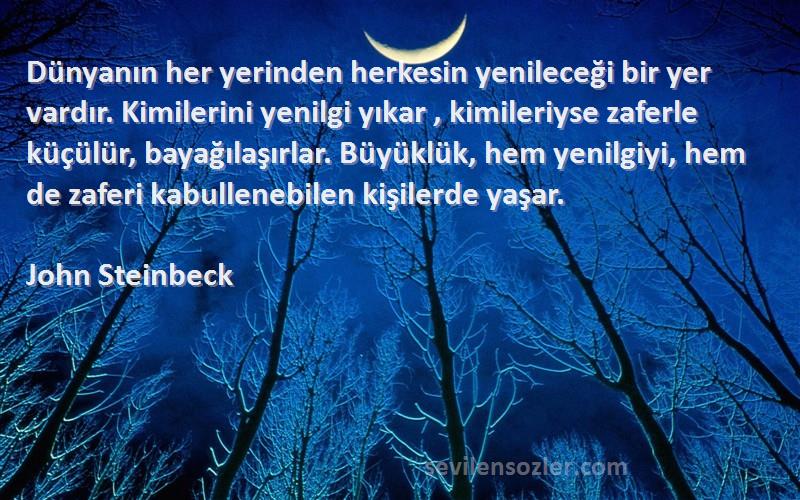 John Steinbeck Sözleri 
Dünyanın her yerinden herkesin yenileceği bir yer vardır. Kimilerini yenilgi yıkar , kimileriyse zaferle küçülür, bayağılaşırlar. Büyüklük, hem yenilgiyi, hem de zaferi kabullenebilen kişilerde yaşar.