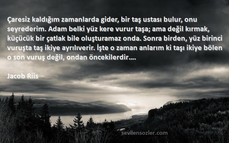 Jacob Riis Sözleri 
Çaresiz kaldığım zamanlarda gider, bir taş ustası bulur, onu seyrederim. Adam belki yüz kere vurur taşa; ama değil kırmak, küçücük bir çatlak bile oluşturamaz onda. Sonra birden, yüz birinci vuruşta taş ikiye ayrılıverir. İşte o zaman anlarım ki taşı ikiye bölen o son vuruş değil, ondan öncekilerdir….