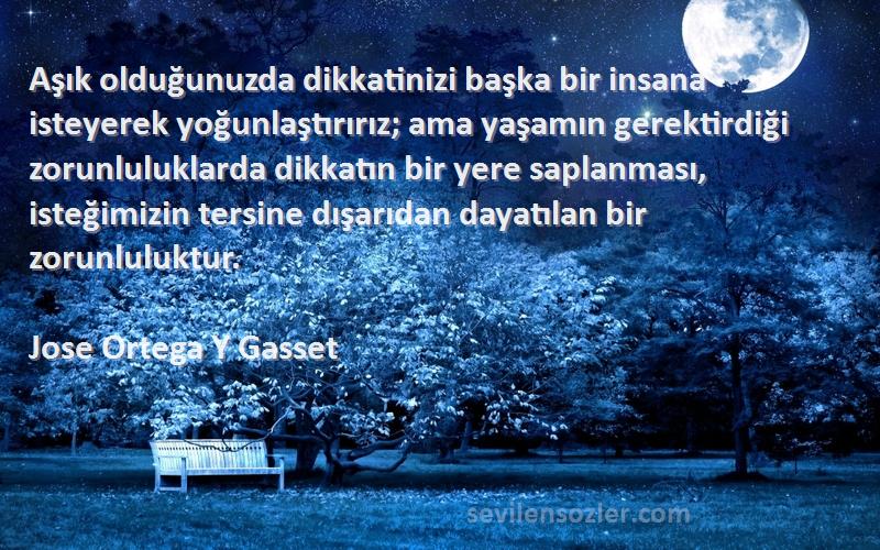 Jose Ortega Y Gasset Sözleri 
Aşık olduğunuzda dikkatinizi başka bir insana isteyerek yoğunlaştırırız; ama yaşamın gerektirdiği zorunluluklarda dikkatın bir yere saplanması, isteğimizin tersine dışarıdan dayatılan bir zorunluluktur.