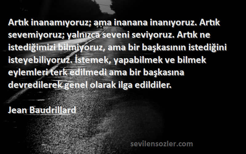 Jean Baudrillard Sözleri 
Artık inanamıyoruz; ama inanana inanıyoruz. Artık sevemiyoruz; yalnızca seveni seviyoruz. Artık ne istediğimizi bilmiyoruz, ama bir başkasının istediğini isteyebiliyoruz. İstemek, yapabilmek ve bilmek eylemleri terk edilmedi ama bir başkasına devredilerek genel olarak ilga edildiler.