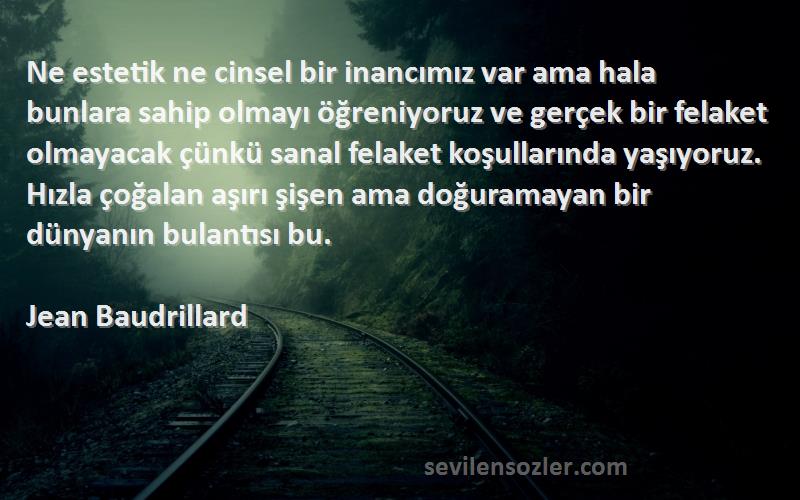 Jean Baudrillard Sözleri 
Ne estetik ne cinsel bir inancımız var ama hala bunlara sahip olmayı öğreniyoruz ve gerçek bir felaket olmayacak çünkü sanal felaket koşullarında yaşıyoruz. Hızla çoğalan aşırı şişen ama doğuramayan bir dünyanın bulantısı bu.