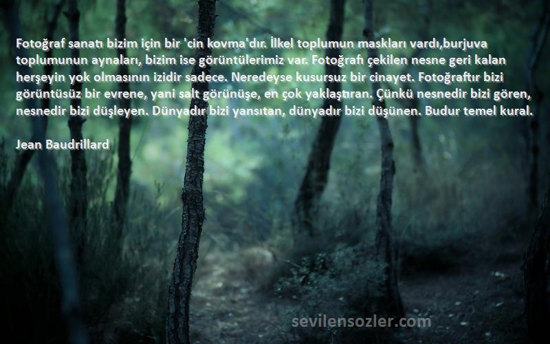 Jean Baudrillard Sözleri 
Fotoğraf sanatı bizim için bir 'cin kovma'dır. İlkel toplumun maskları vardı,burjuva toplumunun aynaları, bizim ise görüntülerimiz var. Fotoğrafı çekilen nesne geri kalan herşeyin yok olmasının izidir sadece. Neredeyse kusursuz bir cinayet. Fotoğraftır bizi görüntüsüz bir evrene, yani salt görünüşe, en çok yaklaştıran. Çünkü nesnedir bizi gören, nesnedir bizi düşleyen. Dünyadır bizi yansıtan, dünyadır bizi düşünen. Budur temel kural.