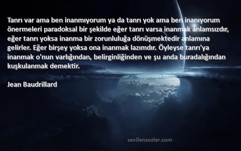 Jean Baudrillard Sözleri 
Tanrı var ama ben inanmıyorum ya da tanrı yok ama ben inanıyorum önermeleri paradoksal bir şekilde eğer tanrı varsa inanmak anlamsızdır, eğer tanrı yoksa inanma bir zorunluluğa dönüşmektedir anlamına gelirler. Eğer birşey yoksa ona inanmak lazımdır. Öyleyse tanrı'ya inanmak o'nun varlığından, belirginliğinden ve şu anda buradalığından kuşkulanmak demektir.