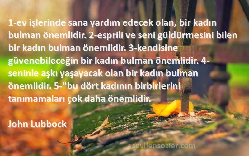 John Lubbock Sözleri 
1-ev işlerinde sana yardım edecek olan, bir kadın bulman önemlidir. 2-esprili ve seni güldürmesini bilen bir kadın bulman önemlidir. 3-kendisine güvenebileceğin bir kadın bulman önemlidir. 4-seninle aşkı yaşayacak olan bir kadın bulman önemlidir. 5-bu dört kadının birbirlerini tanımamaları çok daha önemlidir.