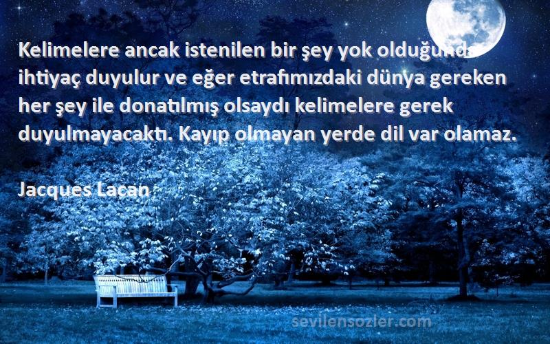 Jacques Lacan Sözleri 
Kelimelere ancak istenilen bir şey yok olduğunda ihtiyaç duyulur ve eğer etrafımızdaki dünya gereken her şey ile donatılmış olsaydı kelimelere gerek duyulmayacaktı. Kayıp olmayan yerde dil var olamaz.