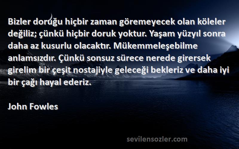 John Fowles Sözleri 
Bizler doruğu hiçbir zaman göremeyecek olan köleler değiliz; çünkü hiçbir doruk yoktur. Yaşam yüzyıl sonra daha az kusurlu olacaktır. Mükemmeleşebilme anlamsızdır. Çünkü sonsuz sürece nerede girersek girelim bir çeşit nostajiyle geleceği bekleriz ve daha iyi bir çağı hayal ederiz.