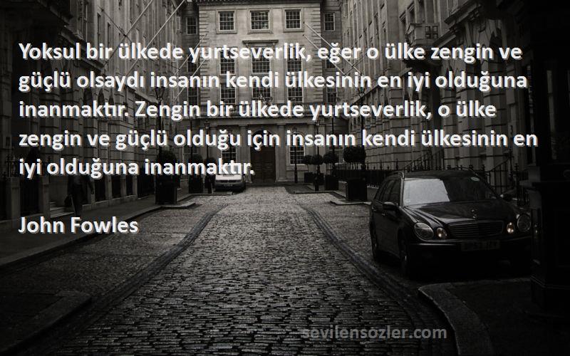 John Fowles Sözleri 
Yoksul bir ülkede yurtseverlik, eğer o ülke zengin ve güçlü olsaydı insanın kendi ülkesinin en iyi olduğuna inanmaktır. Zengin bir ülkede yurtseverlik, o ülke zengin ve güçlü olduğu için insanın kendi ülkesinin en iyi olduğuna inanmaktır.