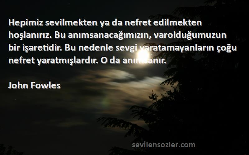 John Fowles Sözleri 
Hepimiz sevilmekten ya da nefret edilmekten hoşlanırız. Bu anımsanacağımızın, varolduğumuzun bir işaretidir. Bu nedenle sevgi yaratamayanların çoğu nefret yaratmışlardır. O da anımsanır.