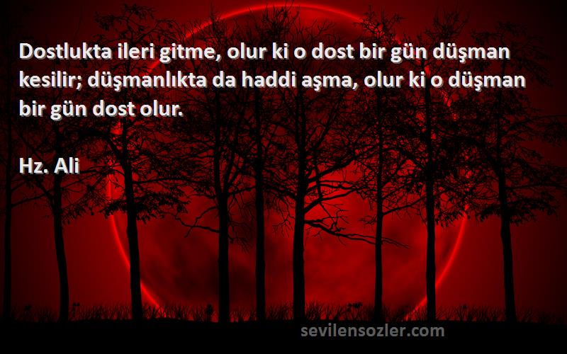 Hz. Ali Sözleri 
Dostlukta ileri gitme, olur ki o dost bir gün düşman kesilir; düşmanlıkta da haddi aşma, olur ki o düşman bir gün dost olur.