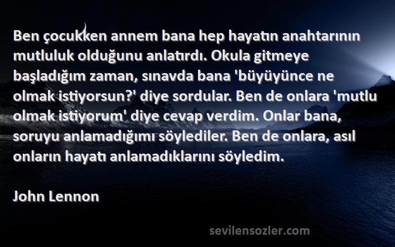 John Lennon Sözleri 
Ben çocukken annem bana hep hayatın anahtarının mutluluk olduğunu anlatırdı. Okula gitmeye başladığım zaman, sınavda bana 'büyüyünce ne olmak istiyorsun?' diye sordular. Ben de onlara 'mutlu olmak istiyorum' diye cevap verdim. Onlar bana, soruyu anlamadığımı söylediler. Ben de onlara, asıl onların hayatı anlamadıklarını söyledim.