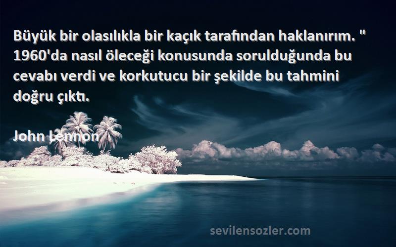 John Lennon Sözleri 
Büyük bir olasılıkla bir kaçık tarafından haklanırım.  1960'da nasıl öleceği konusunda sorulduğunda bu cevabı verdi ve korkutucu bir şekilde bu tahmini doğru çıktı.